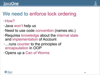 We need to enforce lock ordering
> How?
> Java won’t help us
> Need to use code convention (names etc.)
> Requires knowledge about the internal state
  and implementation of Account
> …runs counter to the principles of
  encapsulation in OOP
> Opens up a Can of Worms




                                                32
 