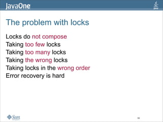 The problem with locks
Locks do not compose
Taking too few locks
Taking too many locks
Taking the wrong locks
Taking locks in the wrong order
Error recovery is hard




                                  33
 