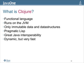 What is Clojure?
> Functionallanguage
> Runs on the JVM
> Only immutable data and datastructures
> Pragmatic Lisp
> Great Java interoperability
> Dynamic, but very fast




                                           42
 
