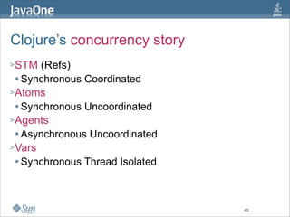 Clojure’s concurrency story
> STM  (Refs)
   Synchronous Coordinated

> Atoms
   Synchronous Uncoordinated

> Agents
   Asynchronous Uncoordinated

> Vars
   Synchronous Thread Isolated




                                  43
 