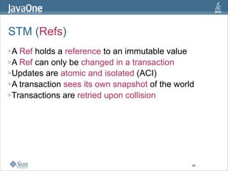 STM (Refs)
>A  Ref holds a reference to an immutable value
> A Ref can only be changed in a transaction
> Updates are atomic and isolated (ACI)
> A transaction sees its own snapshot of the world
> Transactions are retried upon collision




                                                 44
 