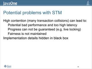 Potential problems with STM
High contention (many transaction collisions) can lead to:
   Potential bad performance and too high latency
   Progress can not be guaranteed (e.g. live locking)
   Fairness is not maintained
Implementation details hidden in black box




                                                   49
 