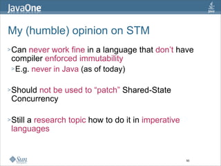 My (humble) opinion on STM
> Can  never work fine in a language that don’t have
 compiler enforced immutability
 > E.g. never in Java (as of today)


> Shouldnot be used to “patch” Shared-State
 Concurrency

> Still
     a research topic how to do it in imperative
 languages


                                                   50
 