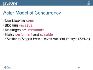 Actor Model of Concurrency
> Non-blocking    send
> Blocking receive
> Messages are immutable
> Highly performant and scalable
   Similar to Staged Event Driven Achitecture style (SEDA)




                                                   56
 
