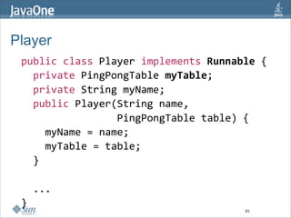 Player
 public class Player implements Runnable {
   private PingPongTable myTable; 
   private String myName;
   public Player(String name, 
                 PingPongTable table) {
     myName = name;
     myTable = table;
   }

   ...
 }
                                      63
 