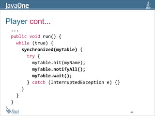 Player cont...
  ...
  public void run() {
    while (true) {
      synchronized(myTable) {
        try {
          myTable.hit(myName);
          myTable.notifyAll();
          myTable.wait();
        } catch (InterruptedException e) {}
      }
    }
  }
}
                                              64
 