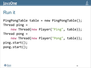 Run it
PingPongTable table = new PingPongTable();
Thread ping = 
    new Thread(new Player("Ping", table));
Thread pong = 
    new Thread(new Player("Pong", table));
ping.start(); 
pong.start(); 




                                       65
 