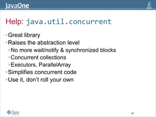 Help: java.util.concurrent
> Great  library
> Raises the abstraction level
  > No more wait/notify & synchronized blocks
  > Concurrent collections
  > Executors, ParallelArray
> Simplifies concurrent code
> Use it, don’t roll your own




                                                66
 