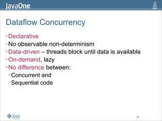 Dataflow Concurrency
> Declarative
> No  observable non-determinism
> Data-driven – threads block until data is available
> On-demand, lazy
> No difference between:
  > Concurrent and
  > Sequential code




                                                   75
 