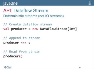 API: Dataflow Stream
Deterministic streams (not IO streams)

// Create dataflow stream  
val producer = new DataFlowStream[Int]  
  
// Append to stream  
producer <<< s  
  
// Read from stream  
producer()  


                                         82
 