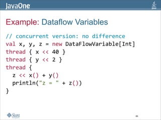 Example: Dataflow Variables
// concurrent version: no difference
val x, y, z = new DataFlowVariable[Int]  
thread { x << 40 }  
thread { y << 2 }  
thread {  
  z << x() + y()  
  println("z = " + z())  
}



                                       89
 