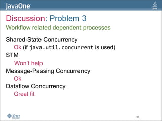 Discussion: Problem 3
Workflow related dependent processes

Shared-State Concurrency
  Ok (if java.util.concurrent is used)
STM
  Won’t help
Message-Passing Concurrency
  Ok
Dataflow Concurrency
  Great fit


                                         91
 