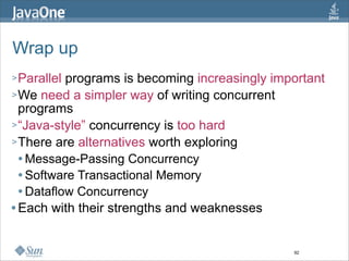 Wrap up
> Parallel programs is becoming increasingly important
> We need a simpler way of writing concurrent
  programs
> “Java-style” concurrency is too hard
> There are alternatives worth exploring
   Message-Passing Concurrency

   Software Transactional Memory

   Dataflow Concurrency

 Each with their strengths and weaknesses




                                                92
 