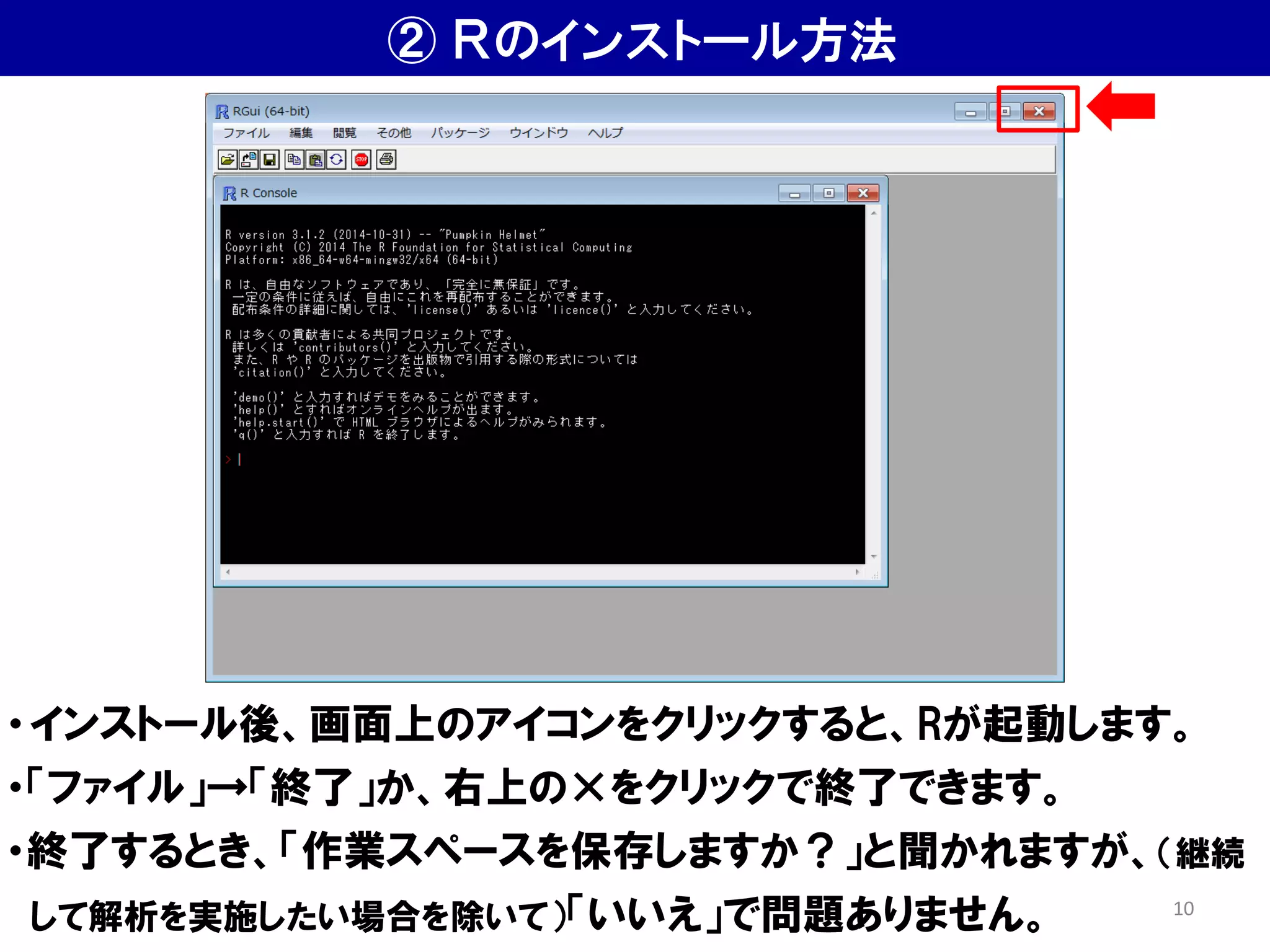 ② Ｒのインストール方法
・インストール後、画面上のアイコンをクリックすると、Rが起動します。
・「ファイル」→「終了」か、右上の×をクリックで終了できます。
・終了するとき、「作業スペースを保存しますか？」と聞かれますが、（継続
して解析を実施したい場合を除いて）「いいえ」で問題ありません。 10
 