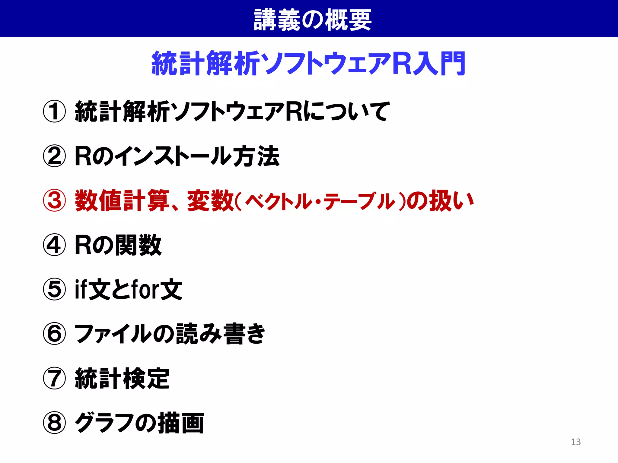 統計解析ソフトウェアＲ入門
① 統計解析ソフトウェアＲについて
② Ｒのインストール方法
③ 数値計算、変数（ベクトル・テーブル）の扱い
④ Ｒの関数
⑤ if文とfor文
⑥ ファイルの読み書き
⑦ 統計検定
⑧ グラフの描画
講義の概要
13
 