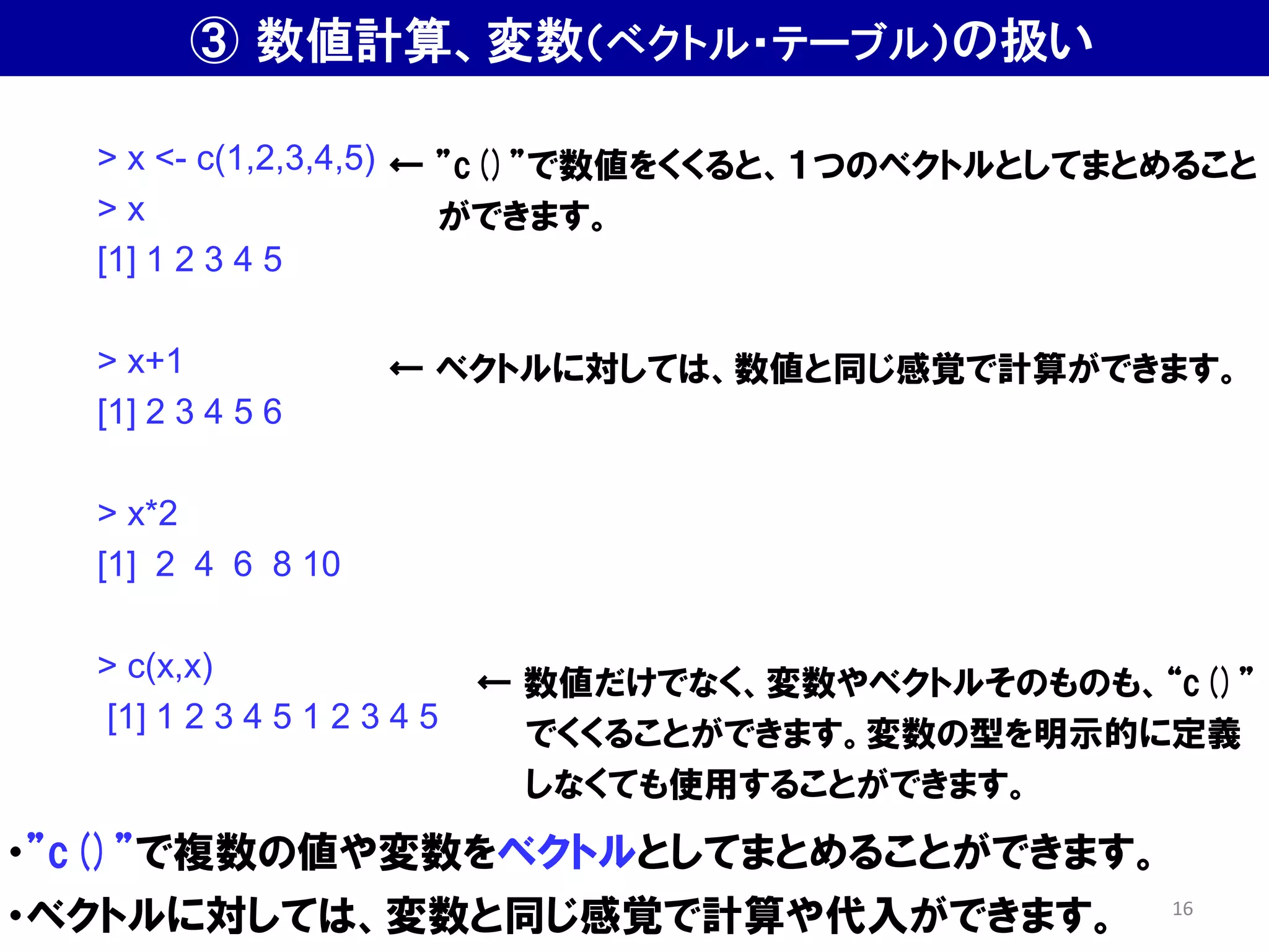 ・”c()”で複数の値や変数をベクトルとしてまとめることができます。
・ベクトルに対しては、変数と同じ感覚で計算や代入ができます。
> x <- c(1,2,3,4,5)
> x
[1] 1 2 3 4 5
> x+1
[1] 2 3 4 5 6
> x*2
[1] 2 4 6 8 10
> c(x,x)
[1] 1 2 3 4 5 1 2 3 4 5
← ”c()”で数値をくくると、１つのベクトルとしてまとめること
ができます。
← 数値だけでなく、変数やベクトルそのものも、“c()”
でくくることができます。変数の型を明示的に定義
しなくても使用することができます。
← ベクトルに対しては、数値と同じ感覚で計算ができます。
③ 数値計算、変数（ベクトル・テーブル）の扱い
16
 