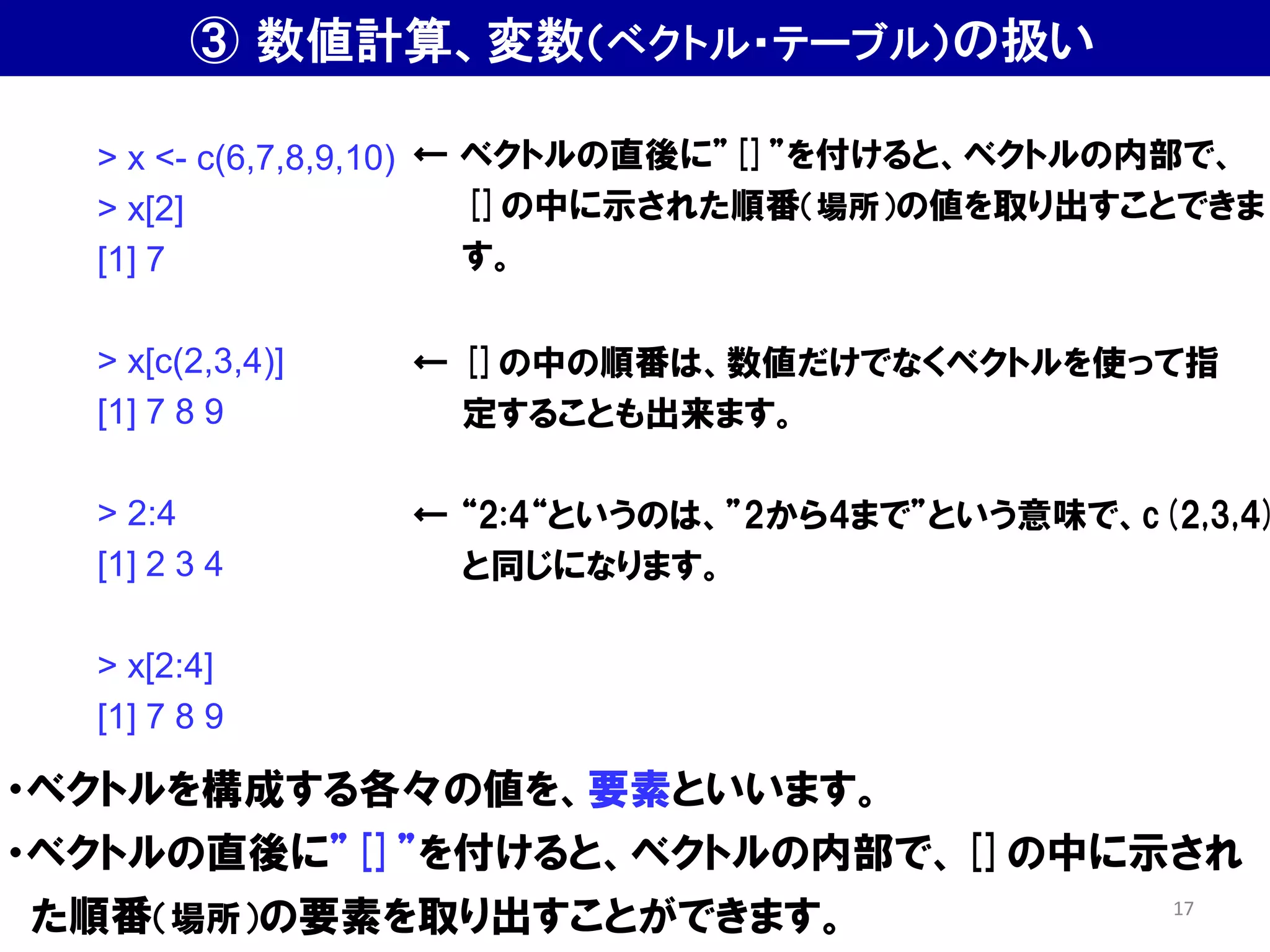 ・ベクトルを構成する各々の値を、要素といいます。
・ベクトルの直後に”[]”を付けると、ベクトルの内部で、[]の中に示され
た順番（場所）の要素を取り出すことができます。
> x <- c(6,7,8,9,10)
> x[2]
[1] 7
> x[c(2,3,4)]
[1] 7 8 9
> 2:4
[1] 2 3 4
> x[2:4]
[1] 7 8 9
← ベクトルの直後に”[]”を付けると、ベクトルの内部で、
[]の中に示された順番（場所）の値を取り出すことできま
す。
← []の中の順番は、数値だけでなくベクトルを使って指
定することも出来ます。
← “2:4“というのは、”2から4まで”という意味で、c(2,3,4)
と同じになります。
③ 数値計算、変数（ベクトル・テーブル）の扱い
17
 