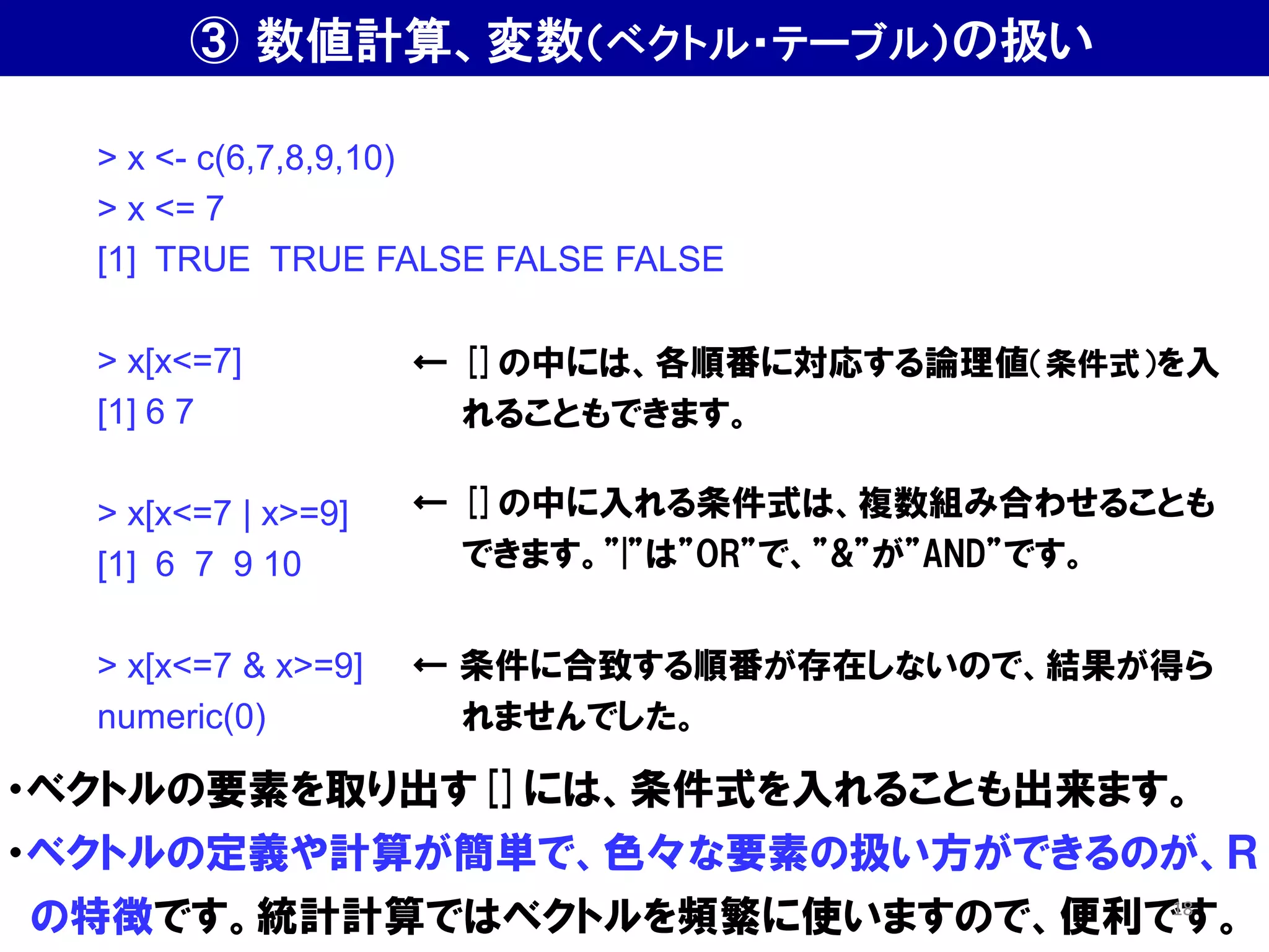 > x <- c(6,7,8,9,10)
> x <= 7
[1] TRUE TRUE FALSE FALSE FALSE
> x[x<=7]
[1] 6 7
> x[x<=7 | x>=9]
[1] 6 7 9 10
> x[x<=7 & x>=9]
numeric(0)
← []の中には、各順番に対応する論理値（条件式）を入
れることもできます。
← []の中に入れる条件式は、複数組み合わせることも
できます。”|”は”OR”で、”&”が”AND”です。
・ベクトルの要素を取り出す[]には、条件式を入れることも出来ます。
・ベクトルの定義や計算が簡単で、色々な要素の扱い方ができるのが、Ｒ
の特徴です。統計計算ではベクトルを頻繁に使いますので、便利です。
← 条件に合致する順番が存在しないので、結果が得ら
れませんでした。
③ 数値計算、変数（ベクトル・テーブル）の扱い
18
 