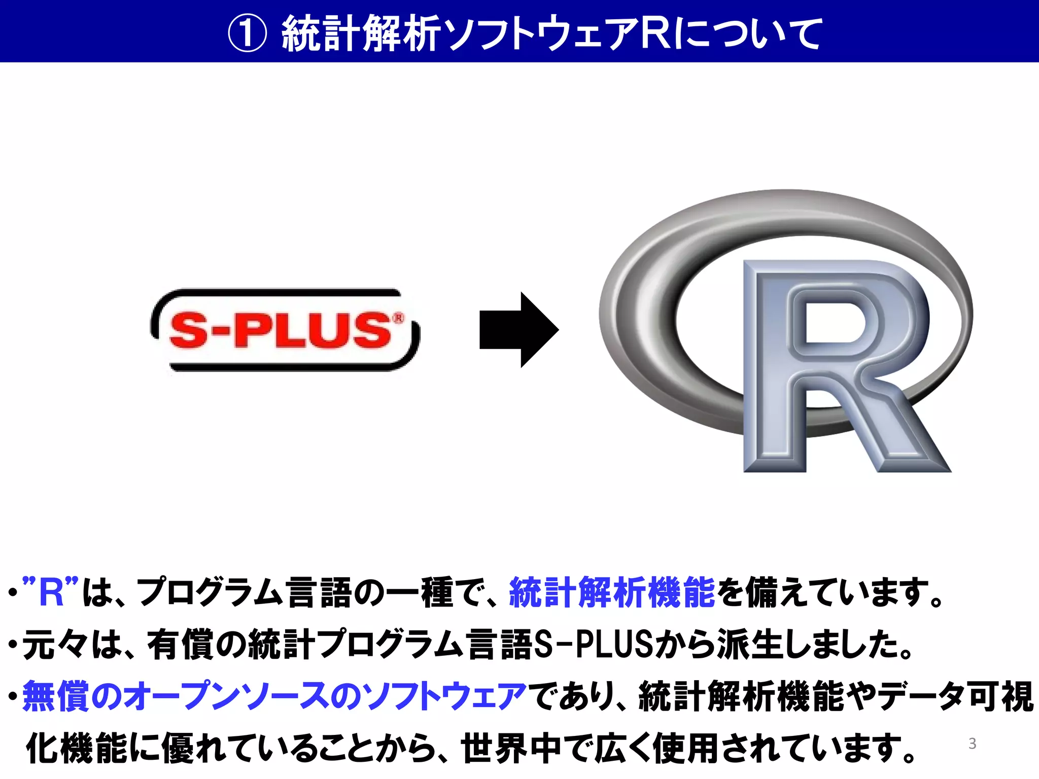 ① 統計解析ソフトウェアＲについて
・”Ｒ”は、プログラム言語の一種で、統計解析機能を備えています。
・元々は、有償の統計プログラム言語S-PLUSから派生しました。
・無償のオープンソースのソフトウェアであり、統計解析機能やデータ可視
化機能に優れていることから、世界中で広く使用されています。 3
 