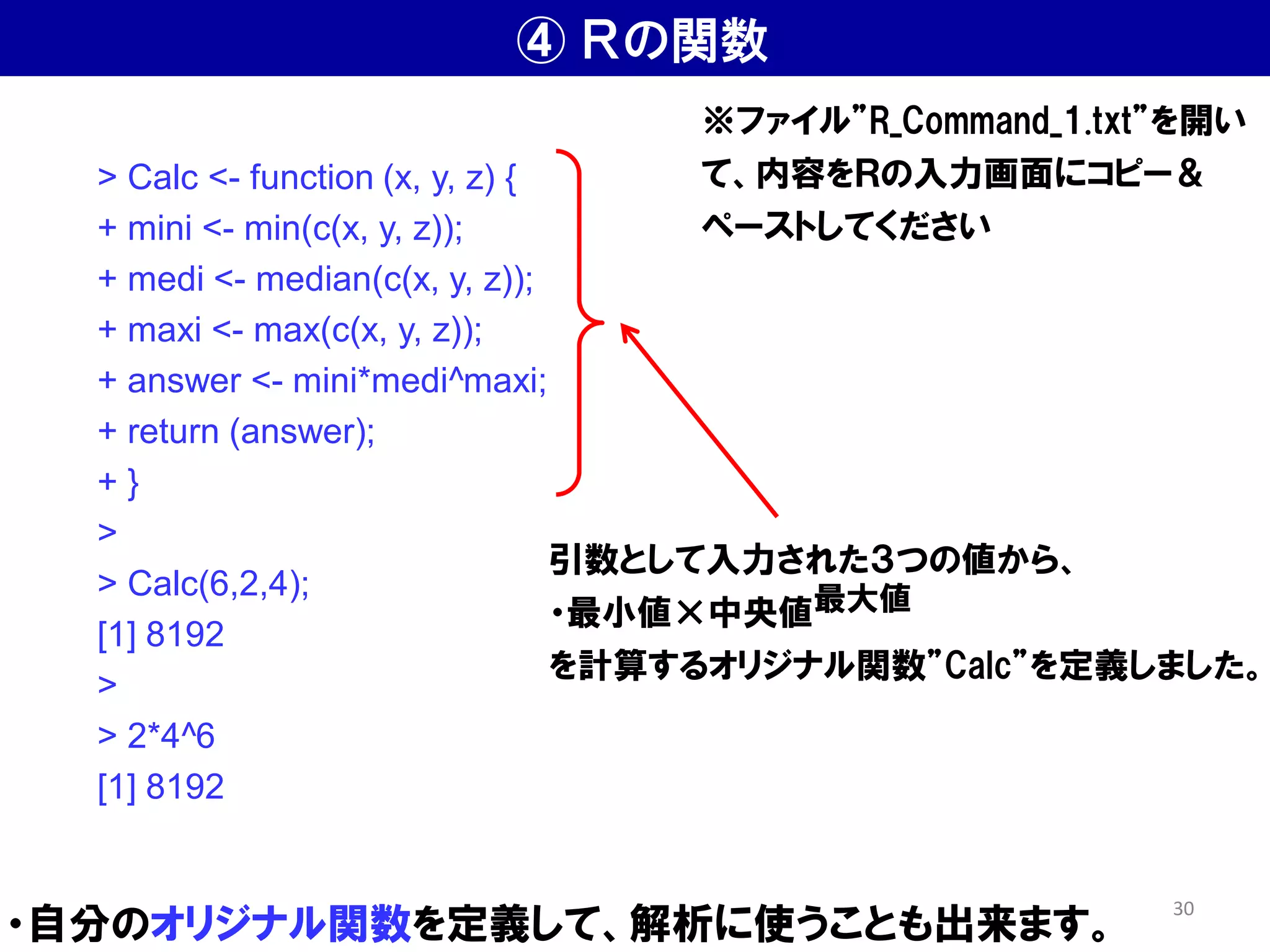 ④ Ｒの関数
・自分のオリジナル関数を定義して、解析に使うことも出来ます。
> Calc <- function (x, y, z) {
+ mini <- min(c(x, y, z));
+ medi <- median(c(x, y, z));
+ maxi <- max(c(x, y, z));
+ answer <- mini*medi^maxi;
+ return (answer);
+ }
>
> Calc(6,2,4);
[1] 8192
>
> 2*4^6
[1] 8192
※ファイル”R_Command_1.txt”を開い
て、内容をＲの入力画面にコピー＆
ペーストしてください
引数として入力された３つの値から、
・最小値×中央値最大値
を計算するオリジナル関数”Calc”を定義しました。
30
 