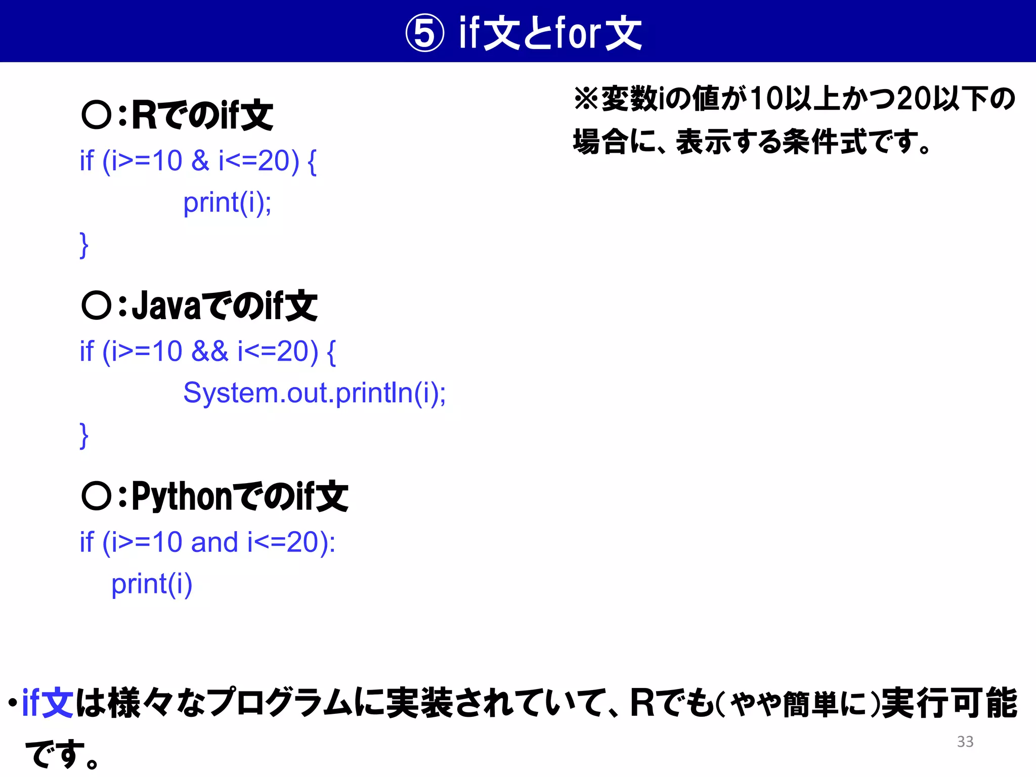 ⑤ if文とfor文
・if文は様々なプログラムに実装されていて、Ｒでも（やや簡単に）実行可能
です。
○：Ｒでのif文
if (i>=10 & i<=20) {
print(i);
}
○：Javaでのif文
if (i>=10 && i<=20) {
System.out.println(i);
}
○：Pythonでのif文
if (i>=10 and i<=20):
print(i)
※変数iの値が10以上かつ20以下の
場合に、表示する条件式です。
33
 