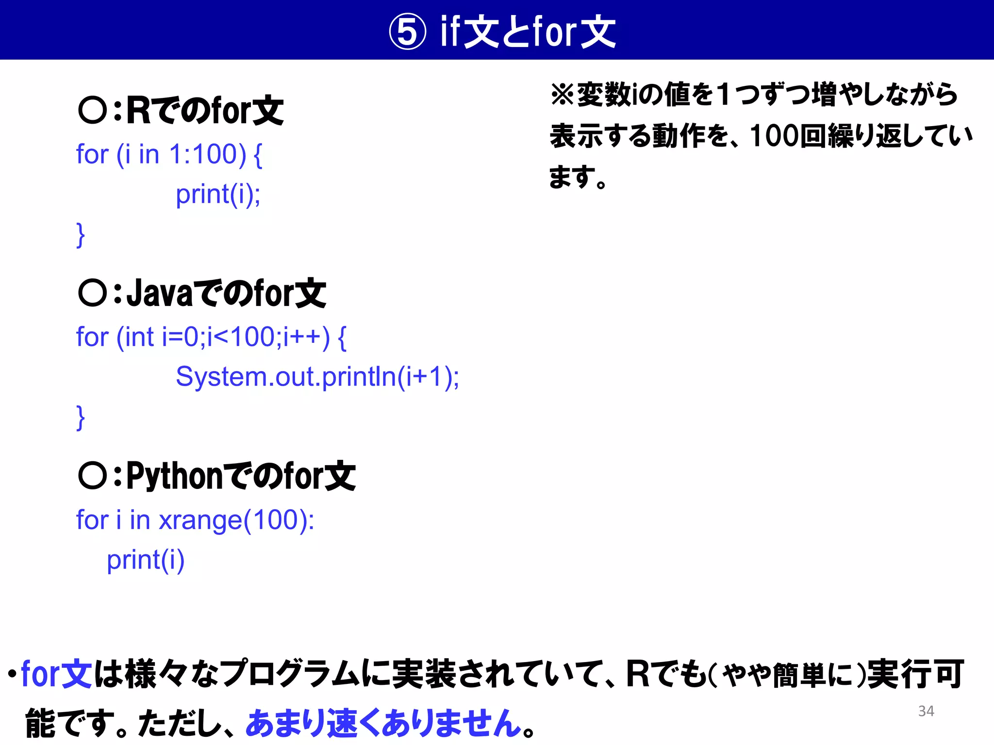 ⑤ if文とfor文
・for文は様々なプログラムに実装されていて、Ｒでも（やや簡単に）実行可
能です。ただし、あまり速くありません。
○：Ｒでのfor文
for (i in 1:100) {
print(i);
}
○：Javaでのfor文
for (int i=0;i<100;i++) {
System.out.println(i+1);
}
○：Pythonでのfor文
for i in xrange(100):
print(i)
※変数iの値を１つずつ増やしながら
表示する動作を、100回繰り返してい
ます。
34
 