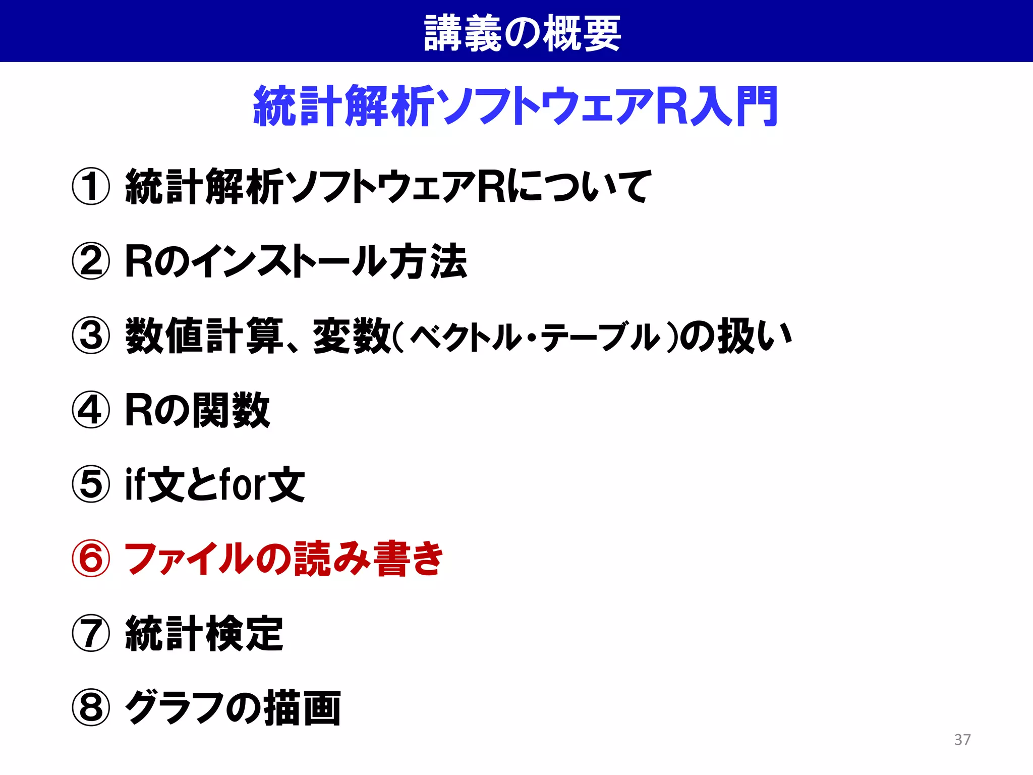 統計解析ソフトウェアＲ入門
① 統計解析ソフトウェアＲについて
② Ｒのインストール方法
③ 数値計算、変数（ベクトル・テーブル）の扱い
④ Ｒの関数
⑤ if文とfor文
⑥ ファイルの読み書き
⑦ 統計検定
⑧ グラフの描画
講義の概要
37
 