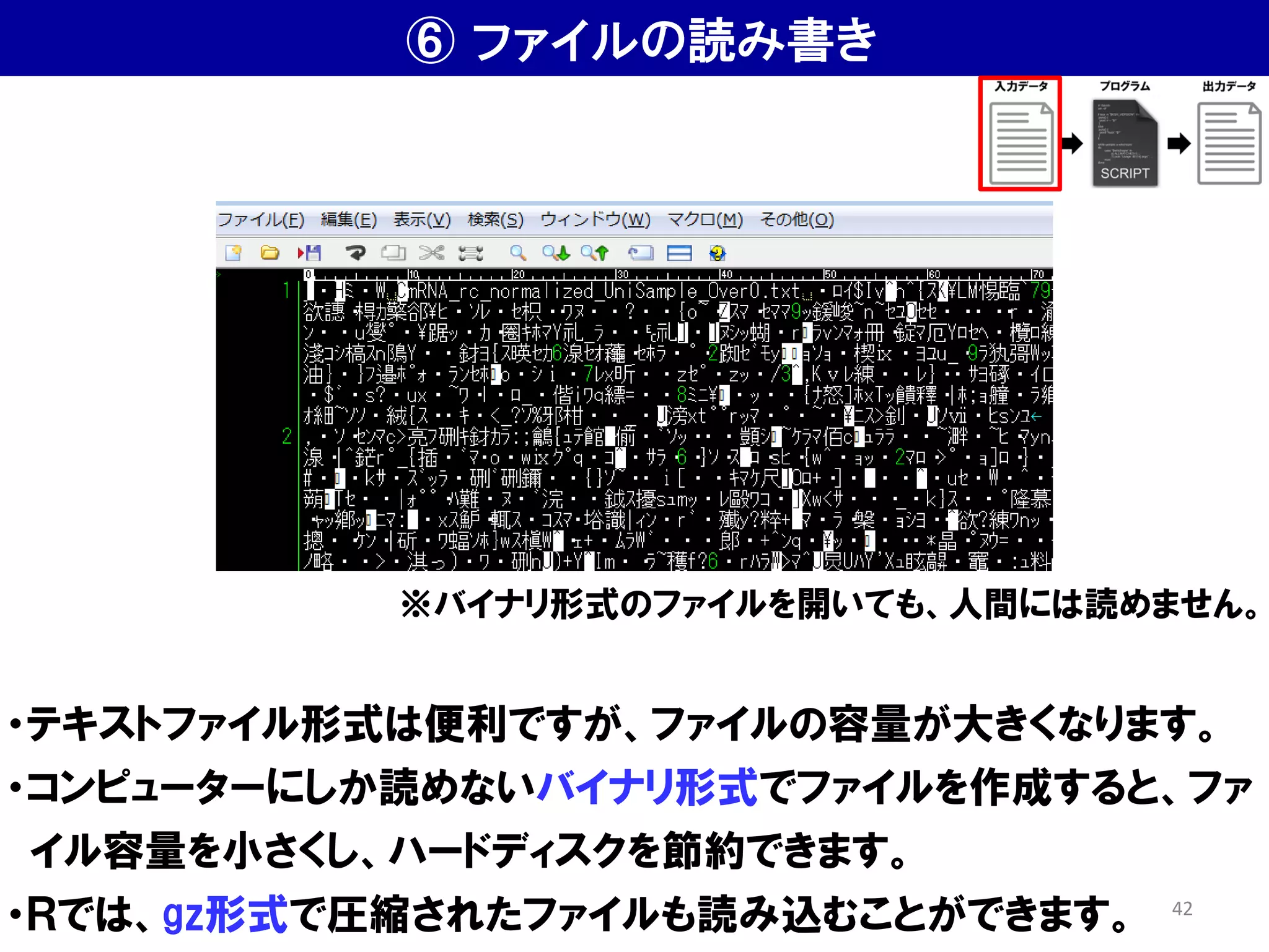 ⑥ ファイルの読み書き
・テキストファイル形式は便利ですが、ファイルの容量が大きくなります。
・コンピューターにしか読めないバイナリ形式でファイルを作成すると、ファ
イル容量を小さくし、ハードディスクを節約できます。
・Ｒでは、gz形式で圧縮されたファイルも読み込むことができます。
※バイナリ形式のファイルを開いても、人間には読めません。
42
 