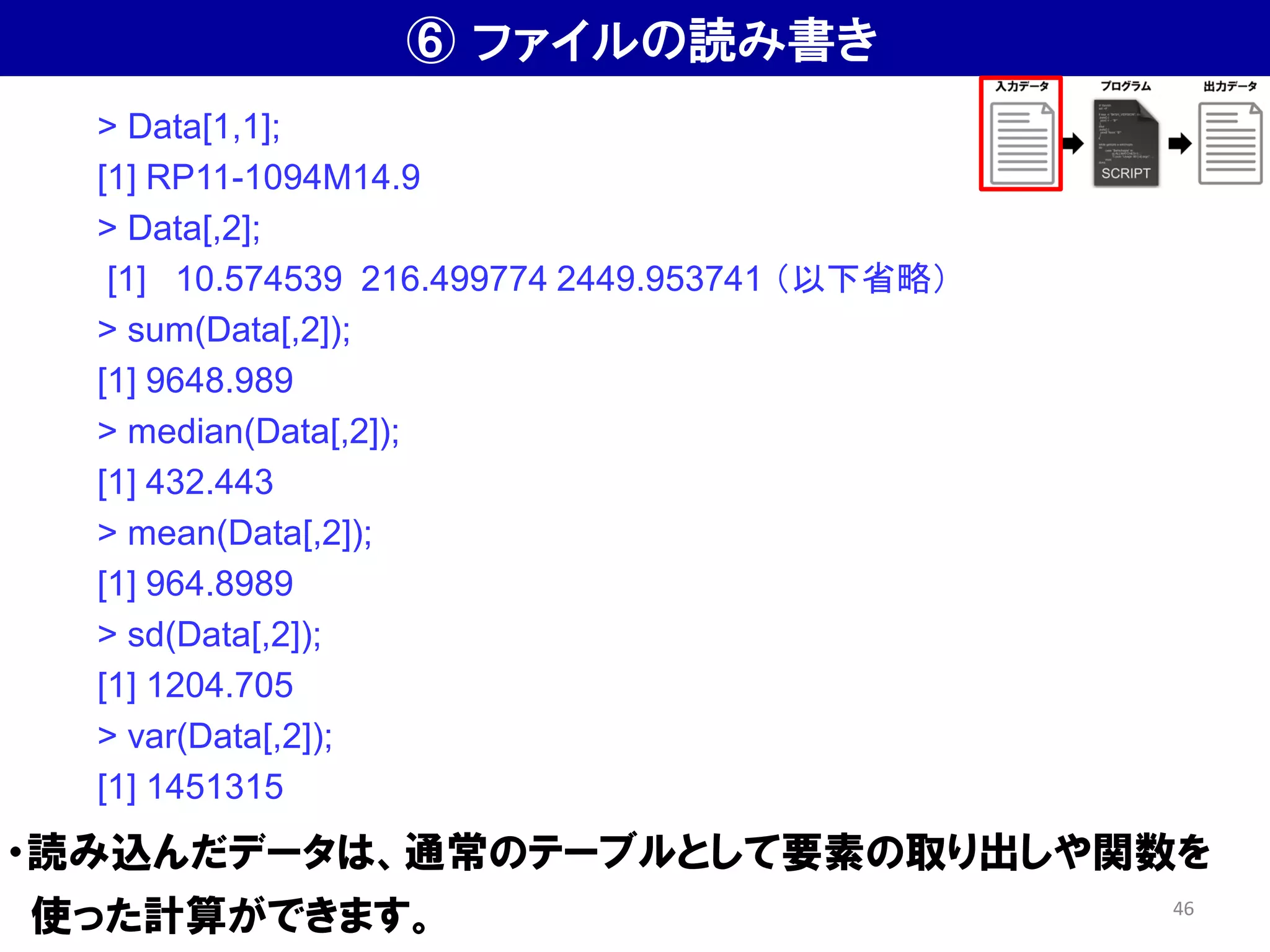 ⑥ ファイルの読み書き
・読み込んだデータは、通常のテーブルとして要素の取り出しや関数を
使った計算ができます。
> Data[1,1];
[1] RP11-1094M14.9
> Data[,2];
[1] 10.574539 216.499774 2449.953741 （以下省略）
> sum(Data[,2]);
[1] 9648.989
> median(Data[,2]);
[1] 432.443
> mean(Data[,2]);
[1] 964.8989
> sd(Data[,2]);
[1] 1204.705
> var(Data[,2]);
[1] 1451315
46
 