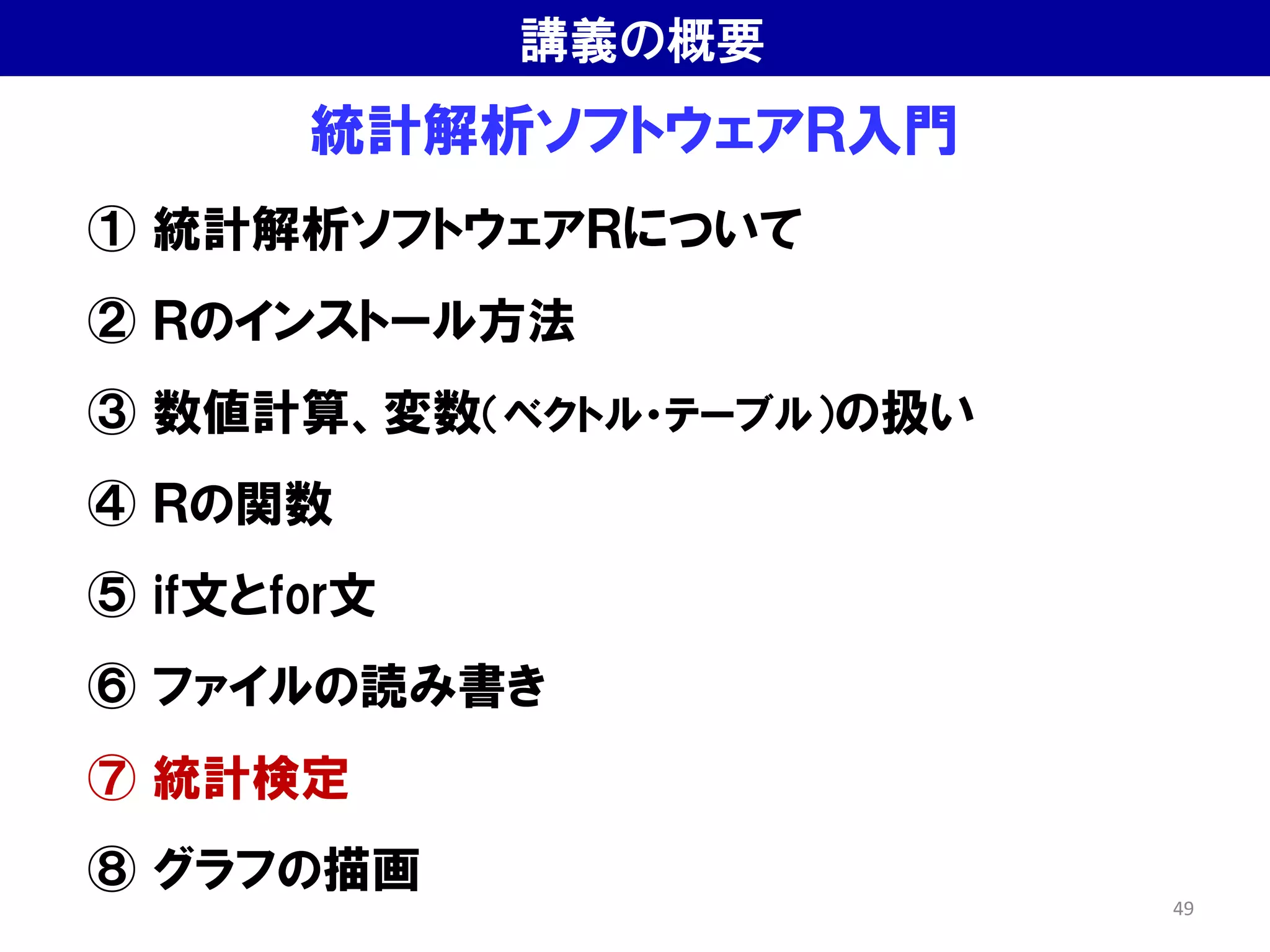 統計解析ソフトウェアＲ入門
① 統計解析ソフトウェアＲについて
② Ｒのインストール方法
③ 数値計算、変数（ベクトル・テーブル）の扱い
④ Ｒの関数
⑤ if文とfor文
⑥ ファイルの読み書き
⑦ 統計検定
⑧ グラフの描画
講義の概要
49
 