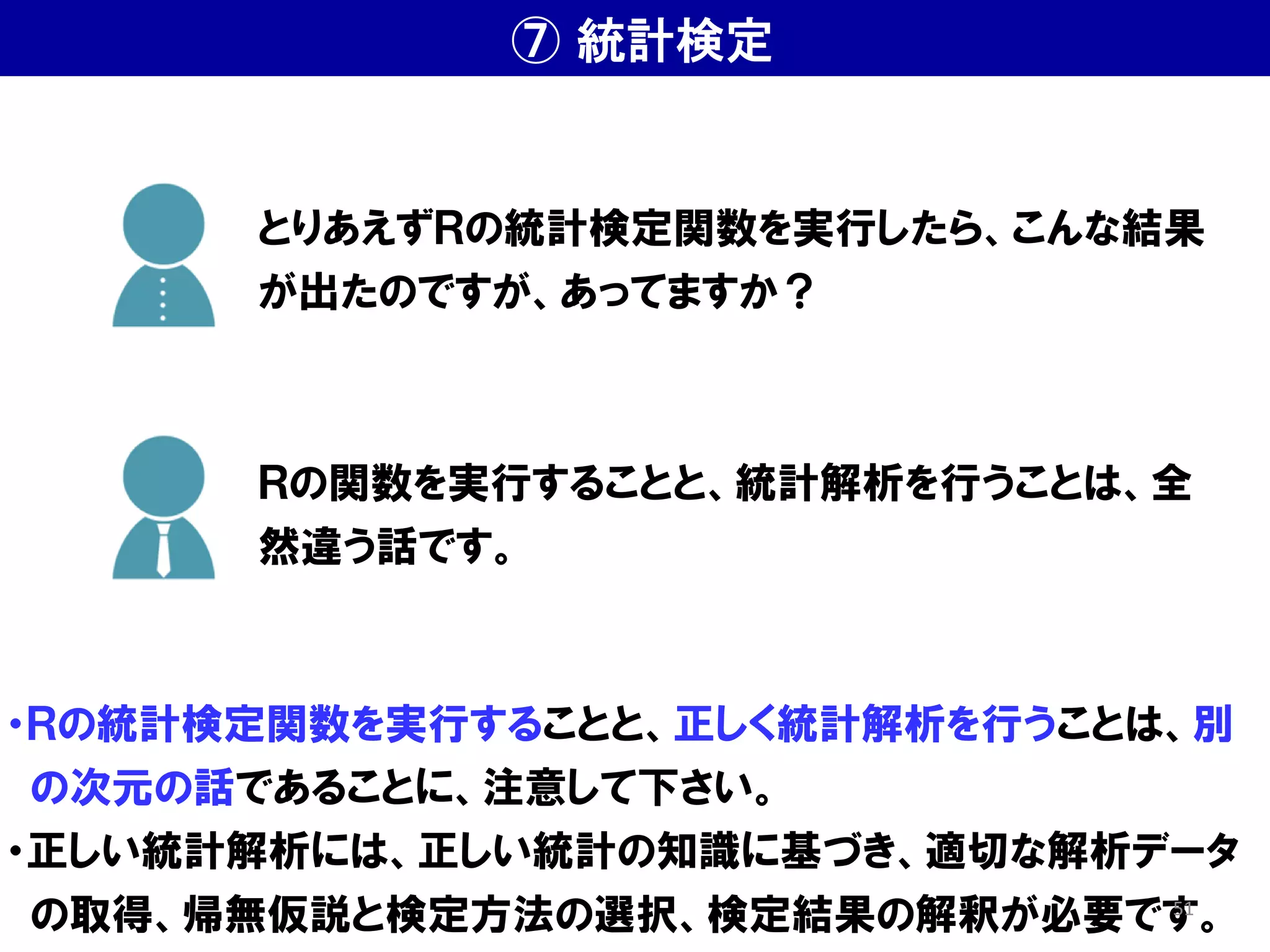 ⑦ 統計検定
・Ｒの統計検定関数を実行することと、正しく統計解析を行うことは、別
の次元の話であることに、注意して下さい。
・正しい統計解析には、正しい統計の知識に基づき、適切な解析データ
の取得、帰無仮説と検定方法の選択、検定結果の解釈が必要です。
とりあえずＲの統計検定関数を実行したら、こんな結果
が出たのですが、あってますか？
Ｒの関数を実行することと、統計解析を行うことは、全
然違う話です。
51
 