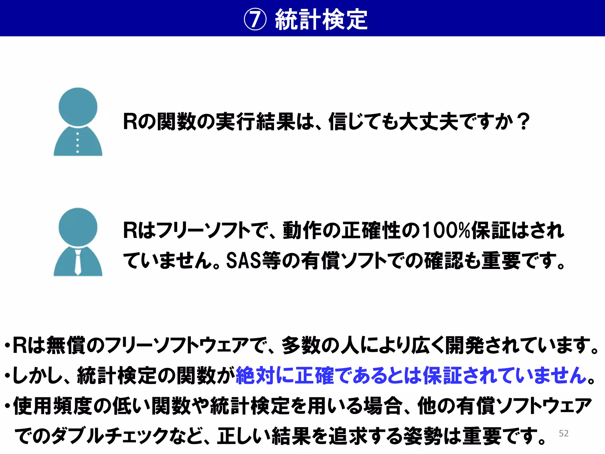 ⑦ 統計検定
・Ｒは無償のフリーソフトウェアで、多数の人により広く開発されています。
・しかし、統計検定の関数が絶対に正確であるとは保証されていません。
・使用頻度の低い関数や統計検定を用いる場合、他の有償ソフトウェア
でのダブルチェックなど、正しい結果を追求する姿勢は重要です。
Ｒの関数の実行結果は、信じても大丈夫ですか？
Ｒはフリーソフトで、動作の正確性の100%保証はされ
ていません。SAS等の有償ソフトでの確認も重要です。
52
 