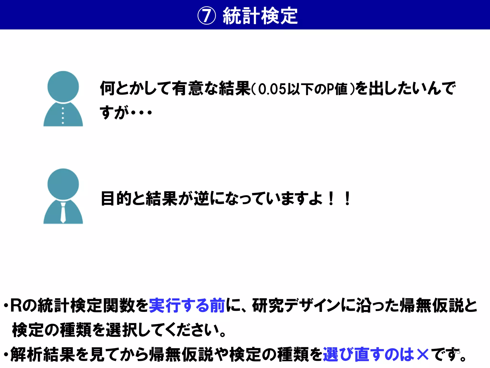⑦ 統計検定
・Ｒの統計検定関数を実行する前に、研究デザインに沿った帰無仮説と
検定の種類を選択してください。
・解析結果を見てから帰無仮説や検定の種類を選び直すのは×です。
何とかして有意な結果（0.05以下のP値）を出したいんで
すが・・・
目的と結果が逆になっていますよ！！
53
 