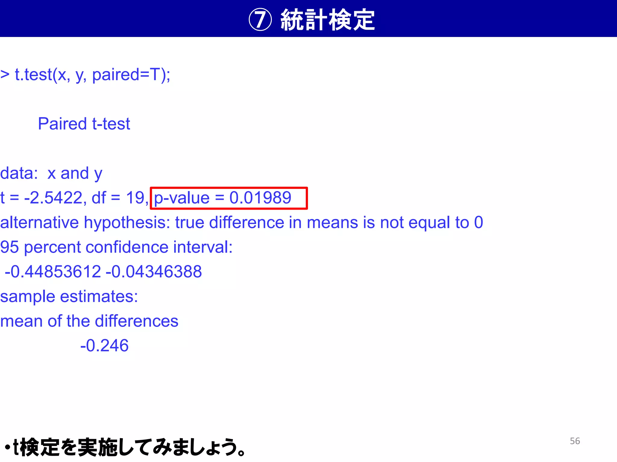 ⑦ 統計検定
・t検定を実施してみましょう。
> t.test(x, y, paired=T);
Paired t-test
data: x and y
t = -2.5422, df = 19, p-value = 0.01989
alternative hypothesis: true difference in means is not equal to 0
95 percent confidence interval:
-0.44853612 -0.04346388
sample estimates:
mean of the differences
-0.246
56
 