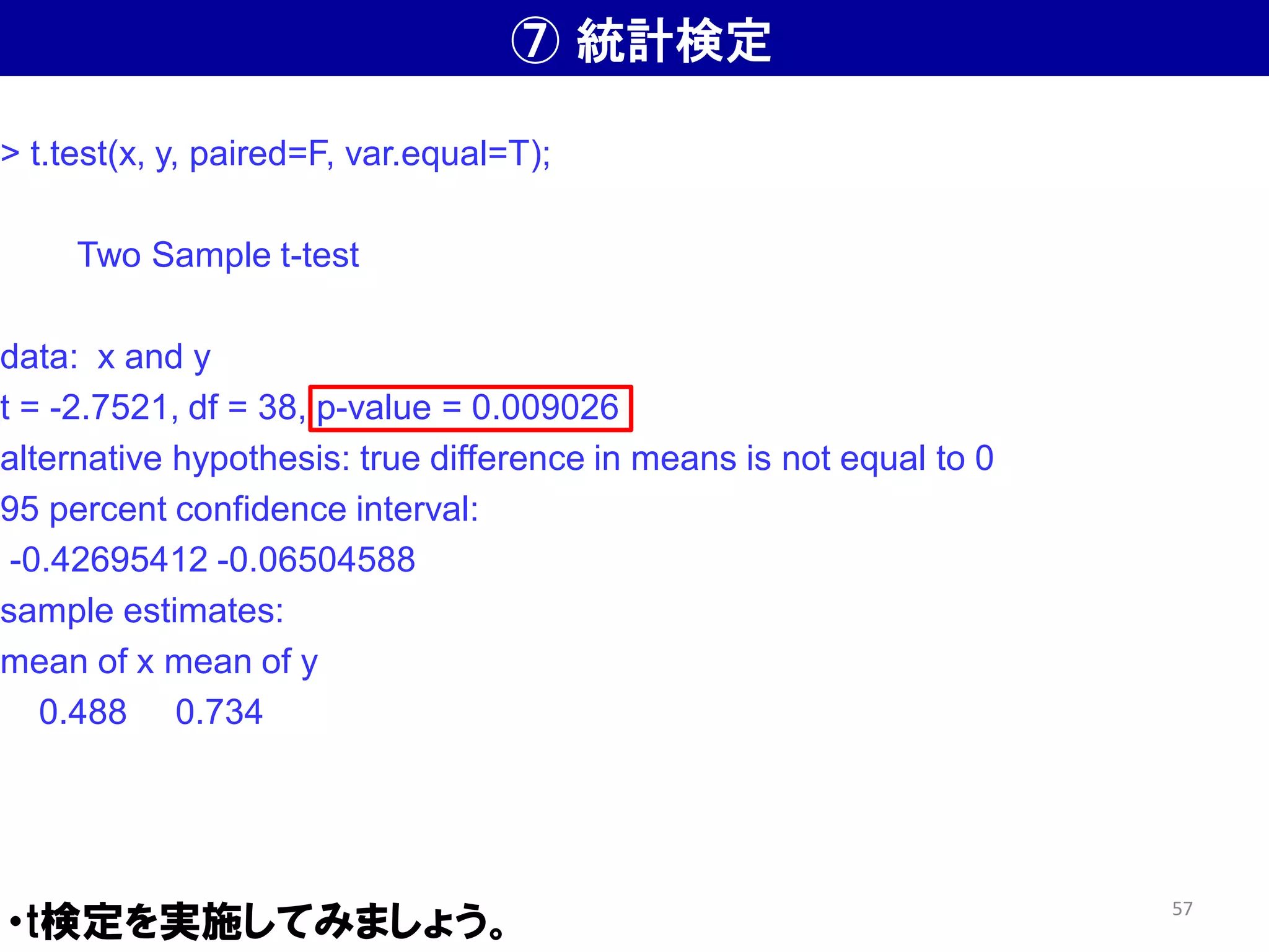 ⑦ 統計検定
・t検定を実施してみましょう。
> t.test(x, y, paired=F, var.equal=T);
Two Sample t-test
data: x and y
t = -2.7521, df = 38, p-value = 0.009026
alternative hypothesis: true difference in means is not equal to 0
95 percent confidence interval:
-0.42695412 -0.06504588
sample estimates:
mean of x mean of y
0.488 0.734
57
 