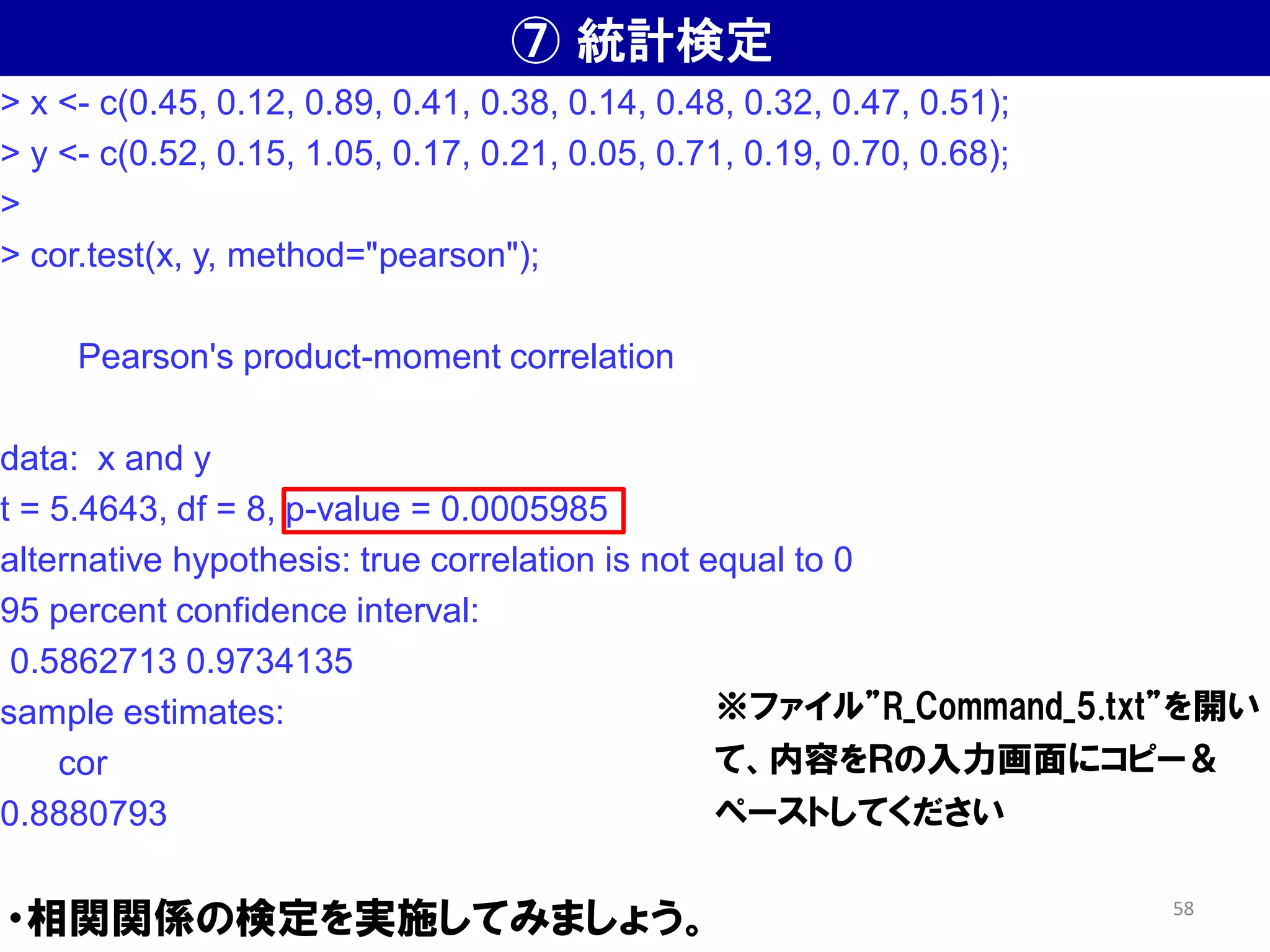 ⑦ 統計検定
・相関関係の検定を実施してみましょう。
> x <- c(0.45, 0.12, 0.89, 0.41, 0.38, 0.14, 0.48, 0.32, 0.47, 0.51);
> y <- c(0.52, 0.15, 1.05, 0.17, 0.21, 0.05, 0.71, 0.19, 0.70, 0.68);
>
> cor.test(x, y, method="pearson");
Pearson's product-moment correlation
data: x and y
t = 5.4643, df = 8, p-value = 0.0005985
alternative hypothesis: true correlation is not equal to 0
95 percent confidence interval:
0.5862713 0.9734135
sample estimates:
cor
0.8880793
※ファイル”R_Command_5.txt”を開い
て、内容をＲの入力画面にコピー＆
ペーストしてください
58
 