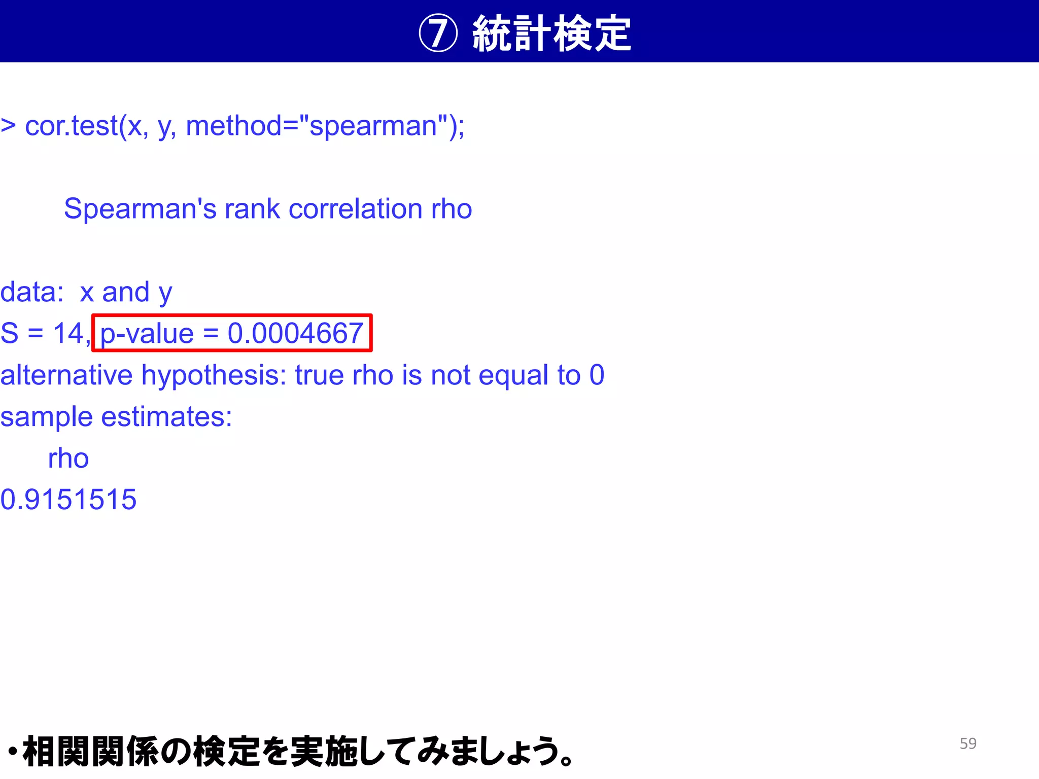 ⑦ 統計検定
・相関関係の検定を実施してみましょう。
> cor.test(x, y, method="spearman");
Spearman's rank correlation rho
data: x and y
S = 14, p-value = 0.0004667
alternative hypothesis: true rho is not equal to 0
sample estimates:
rho
0.9151515
59
 