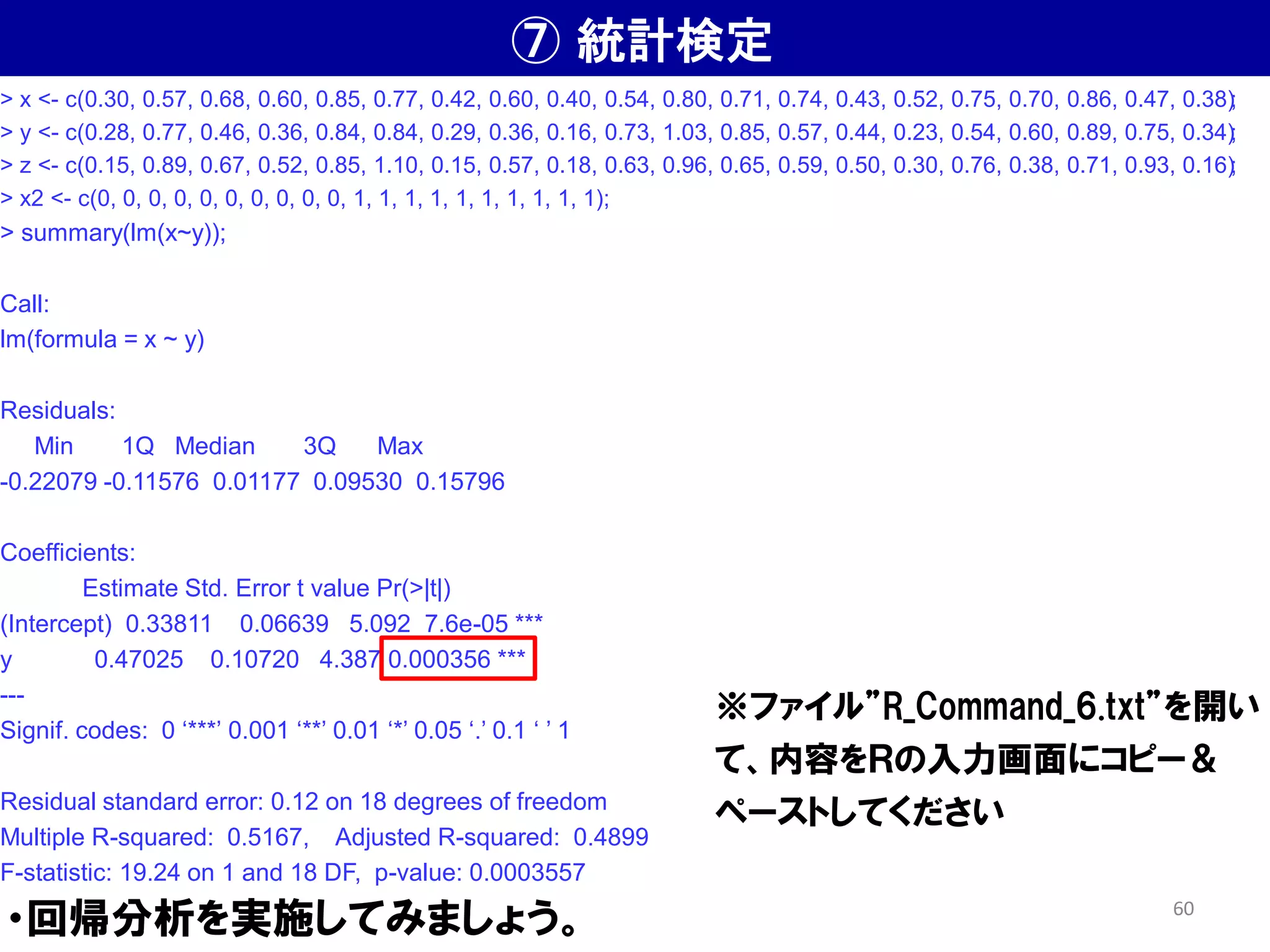 ⑦ 統計検定
・回帰分析を実施してみましょう。
> x <- c(0.30, 0.57, 0.68, 0.60, 0.85, 0.77, 0.42, 0.60, 0.40, 0.54, 0.80, 0.71, 0.74, 0.43, 0.52, 0.75, 0.70, 0.86, 0.47, 0.38);
> y <- c(0.28, 0.77, 0.46, 0.36, 0.84, 0.84, 0.29, 0.36, 0.16, 0.73, 1.03, 0.85, 0.57, 0.44, 0.23, 0.54, 0.60, 0.89, 0.75, 0.34);
> z <- c(0.15, 0.89, 0.67, 0.52, 0.85, 1.10, 0.15, 0.57, 0.18, 0.63, 0.96, 0.65, 0.59, 0.50, 0.30, 0.76, 0.38, 0.71, 0.93, 0.16);
> x2 <- c(0, 0, 0, 0, 0, 0, 0, 0, 0, 0, 1, 1, 1, 1, 1, 1, 1, 1, 1, 1);
> summary(lm(x~y));
Call:
lm(formula = x ~ y)
Residuals:
Min 1Q Median 3Q Max
-0.22079 -0.11576 0.01177 0.09530 0.15796
Coefficients:
Estimate Std. Error t value Pr(>|t|)
(Intercept) 0.33811 0.06639 5.092 7.6e-05 ***
y 0.47025 0.10720 4.387 0.000356 ***
---
Signif. codes: 0 ‘***’ 0.001 ‘**’ 0.01 ‘*’ 0.05 ‘.’ 0.1 ‘ ’ 1
Residual standard error: 0.12 on 18 degrees of freedom
Multiple R-squared: 0.5167, Adjusted R-squared: 0.4899
F-statistic: 19.24 on 1 and 18 DF, p-value: 0.0003557
※ファイル”R_Command_6.txt”を開い
て、内容をＲの入力画面にコピー＆
ペーストしてください
60
 