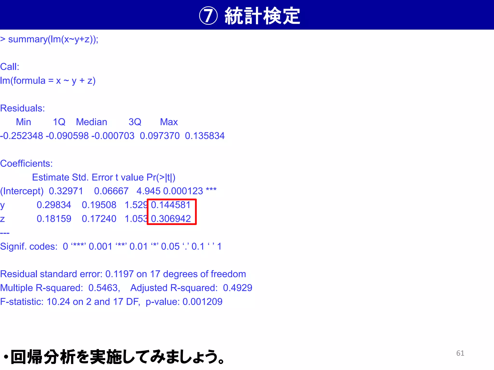 ⑦ 統計検定
・回帰分析を実施してみましょう。
> summary(lm(x~y+z));
Call:
lm(formula = x ~ y + z)
Residuals:
Min 1Q Median 3Q Max
-0.252348 -0.090598 -0.000703 0.097370 0.135834
Coefficients:
Estimate Std. Error t value Pr(>|t|)
(Intercept) 0.32971 0.06667 4.945 0.000123 ***
y 0.29834 0.19508 1.529 0.144581
z 0.18159 0.17240 1.053 0.306942
---
Signif. codes: 0 ‘***’ 0.001 ‘**’ 0.01 ‘*’ 0.05 ‘.’ 0.1 ‘ ’ 1
Residual standard error: 0.1197 on 17 degrees of freedom
Multiple R-squared: 0.5463, Adjusted R-squared: 0.4929
F-statistic: 10.24 on 2 and 17 DF, p-value: 0.001209
61
 