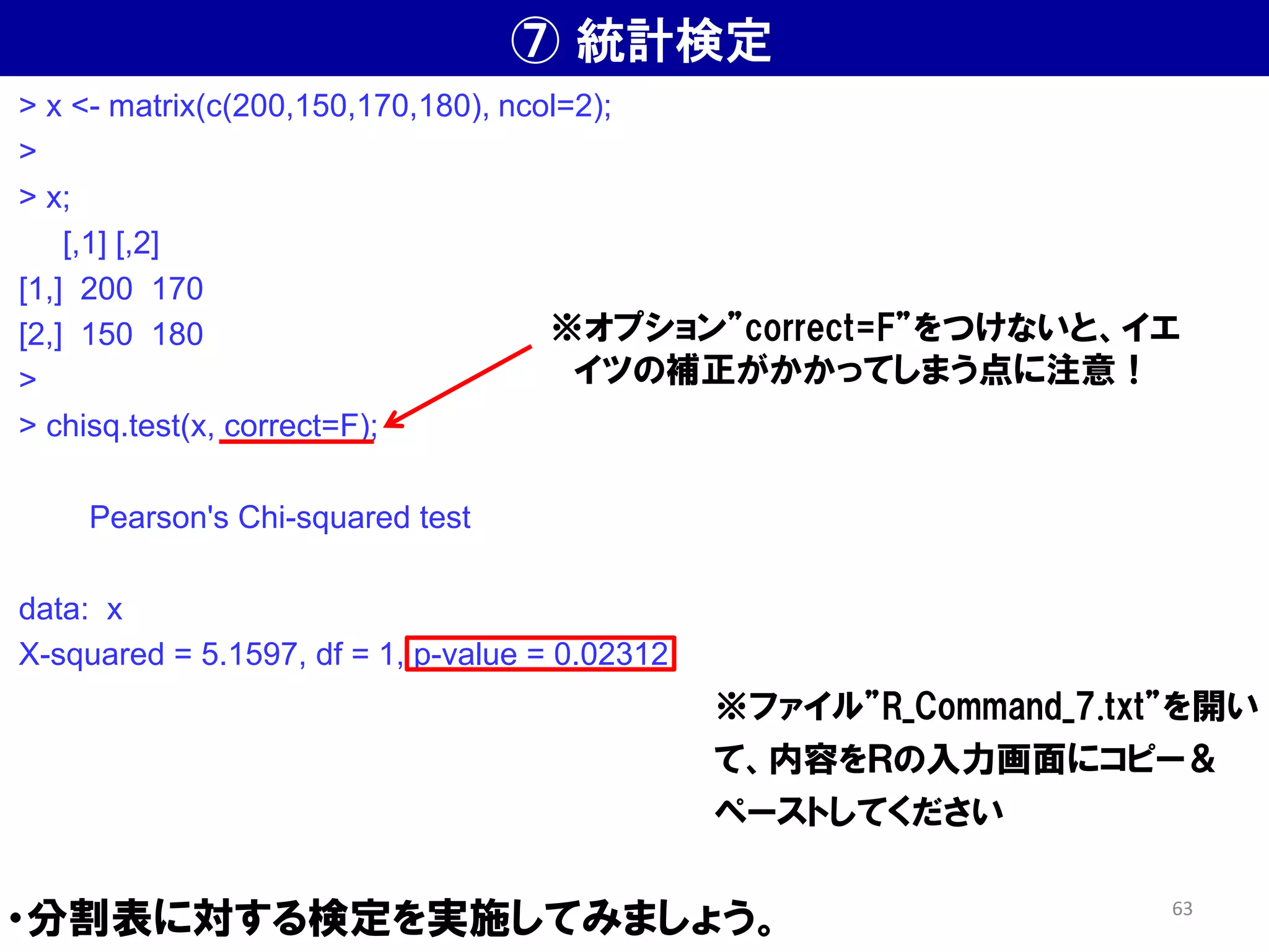 ⑦ 統計検定
・分割表に対する検定を実施してみましょう。
※ファイル”R_Command_7.txt”を開い
て、内容をＲの入力画面にコピー＆
ペーストしてください
> x <- matrix(c(200,150,170,180), ncol=2);
>
> x;
[,1] [,2]
[1,] 200 170
[2,] 150 180
>
> chisq.test(x, correct=F);
Pearson's Chi-squared test
data: x
X-squared = 5.1597, df = 1, p-value = 0.02312
※オプション”correct=F”をつけないと、イエ
イツの補正がかかってしまう点に注意！
63
 
