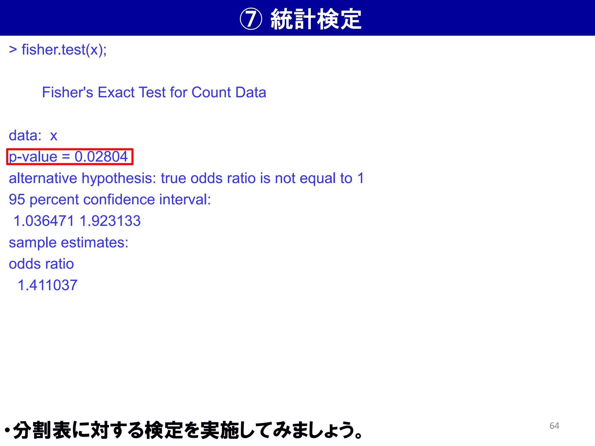 ⑦ 統計検定
・分割表に対する検定を実施してみましょう。
> fisher.test(x);
Fisher's Exact Test for Count Data
data: x
p-value = 0.02804
alternative hypothesis: true odds ratio is not equal to 1
95 percent confidence interval:
1.036471 1.923133
sample estimates:
odds ratio
1.411037
64
 