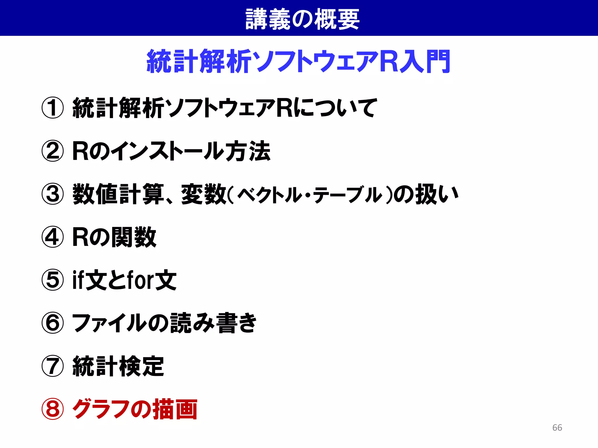 統計解析ソフトウェアＲ入門
① 統計解析ソフトウェアＲについて
② Ｒのインストール方法
③ 数値計算、変数（ベクトル・テーブル）の扱い
④ Ｒの関数
⑤ if文とfor文
⑥ ファイルの読み書き
⑦ 統計検定
⑧ グラフの描画
講義の概要
66
 