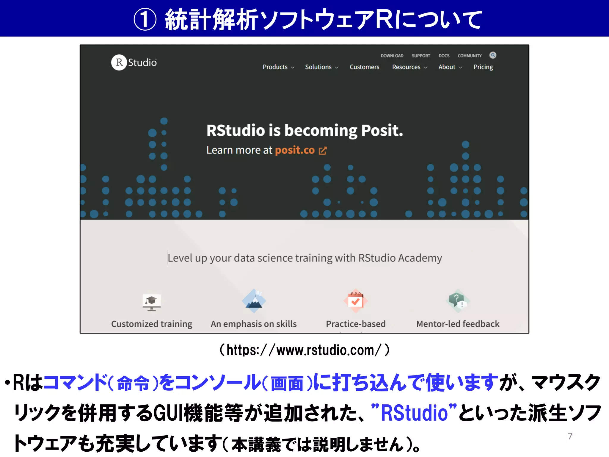 ① 統計解析ソフトウェアＲについて
・Rはコマンド（命令）をコンソール（画面）に打ち込んで使いますが、マウスク
リックを併用するGUI機能等が追加された、”RStudio”といった派生ソフ
トウェアも充実しています（本講義では説明しません）。
（https://www.rstudio.com/）
7
 