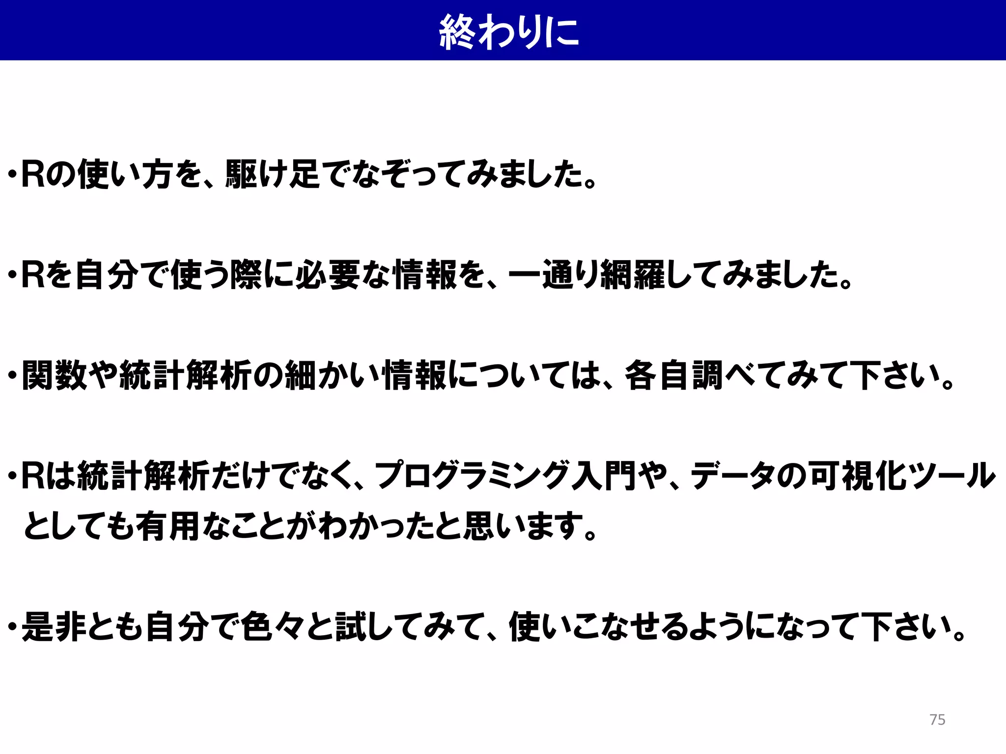 終わりに
・Ｒの使い方を、駆け足でなぞってみました。
・Ｒを自分で使う際に必要な情報を、一通り網羅してみました。
・関数や統計解析の細かい情報については、各自調べてみて下さい。
・Ｒは統計解析だけでなく、プログラミング入門や、データの可視化ツール
としても有用なことがわかったと思います。
・是非とも自分で色々と試してみて、使いこなせるようになって下さい。
75
 