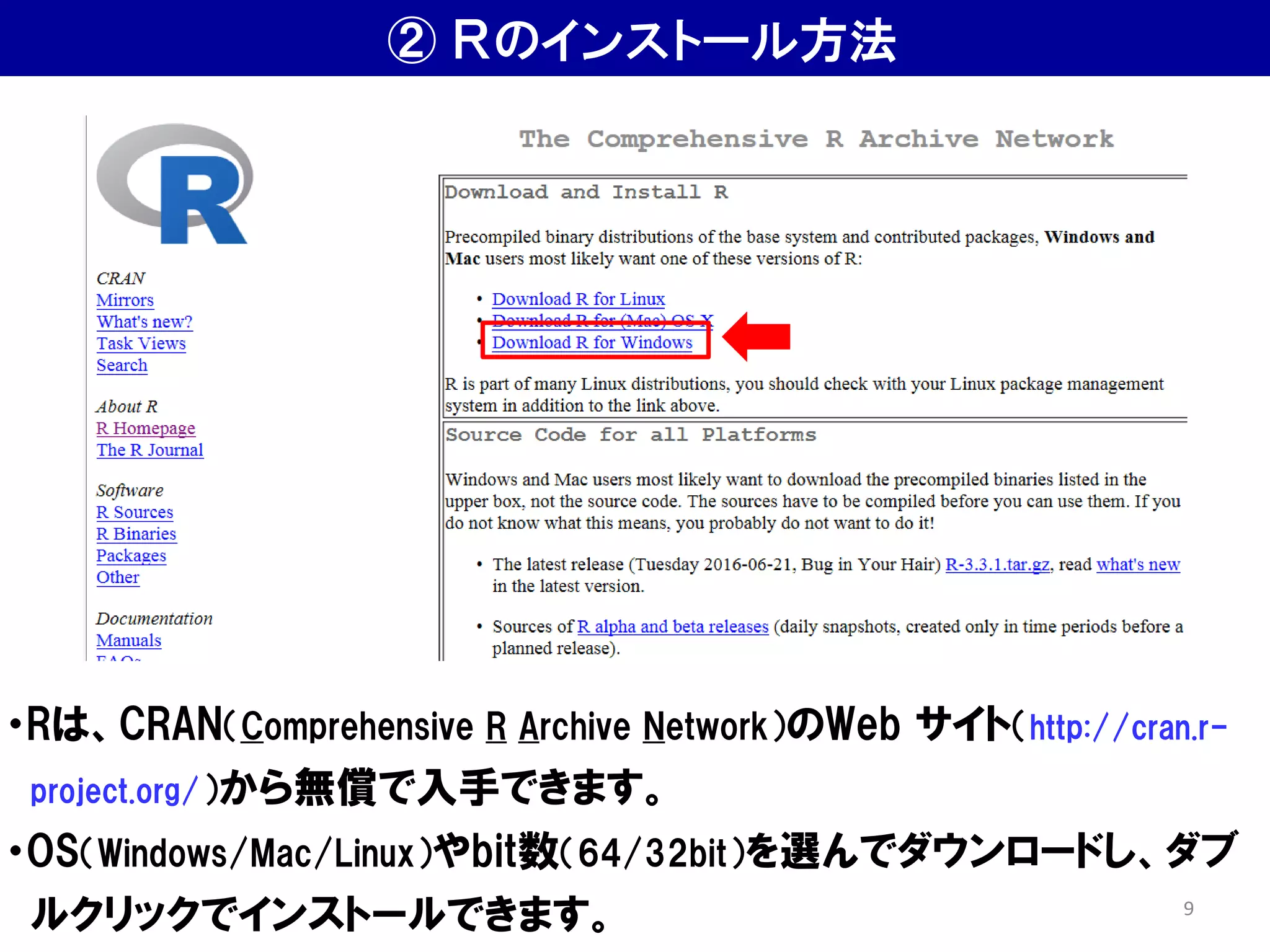 ② Ｒのインストール方法
・Rは、CRAN（Comprehensive R Archive Network）のWeb サイト（http://cran.r-
project.org/）から無償で入手できます。
・OS（Windows/Mac/Linux）やbit数（64/32bit）を選んでダウンロードし、ダブ
ルクリックでインストールできます。 9
 