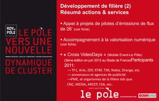 Développement de filière (2)
Résumé actions & services

 Appel à projets de pilotes d’émissions de flux
de 26’ (voir fiche)

 Accompagnement à la valorisation numérique
(voir fiche)


 « Cross VideoDays » (Mobile Event-Le Pôle)
  (3ème édition en juin 2012 au Stade de France)Participants
  2011:
     → TF1, Arte, ZDF, RTBF, TSR, Nokia, Orange, etc.
     → annonceurs et agences de publicité
     →PME, et organismes de la filière tels que
     CNC, MEDIA, ARCEP, CSA, etc.
 