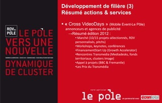 Développement de filière (3)
Résumé actions & services

 « Cross VideoDays » (Mobile Event-Le Pôle)
  annonceurs et agences de publicité
    →Résumé édition 2012 :
        • Marché (10/15 projets sélectionnés, RDV
        personnalisés, pitchs)
        •Workshops, keynotes, conférences
        •FinancementStart Up (Growth Accelerator)
        •Rencontres Transmedia (Mediadesks, fonds
        territoriaux, clusters Image)
        •Appel à projets (BBC & Fremantle)
        •Les Prix du Transmédia
 