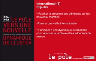 International (1)
Objectifs

 Faciliter la présence des adhérents sur les
nouveaux marchés

Assurer une veille internationale

 Participer à une dynamique européenne
pour valoriser le territoire et les adhérents du
réseau
 