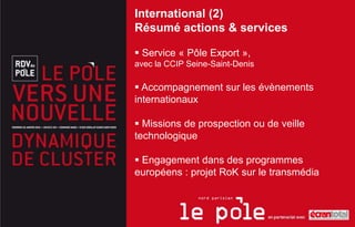 International (2)
Résumé actions & services

 Service « Pôle Export »,
avec la CCIP Seine-Saint-Denis

 Accompagnement sur les évènements
internationaux

 Missions de prospection ou de veille
technologique

 Engagement dans des programmes
européens : projet RoK sur le transmédia
 