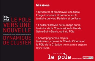 Missions

 Structurer et promouvoir une filière
Image innovante et pérenne sur le
territoire du Nord Parisien et de Paris

 Faciliter l’activité de tournage sur le
territoire via la Commission du film de
Seine-Saint-Denis, outil du Pôle

 Accompagner les projets
territoriaux, comme la Cité du Cinéma et
le Pôle de la Création (inscrit dans le projet du
Grand Paris).
 